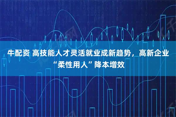 牛配资 高技能人才灵活就业成新趋势，高新企业“柔性用人”降本增效