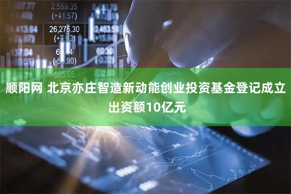 顺阳网 北京亦庄智造新动能创业投资基金登记成立 出资额10亿元