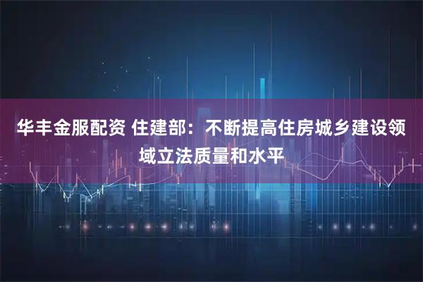 华丰金服配资 住建部：不断提高住房城乡建设领域立法质量和水平