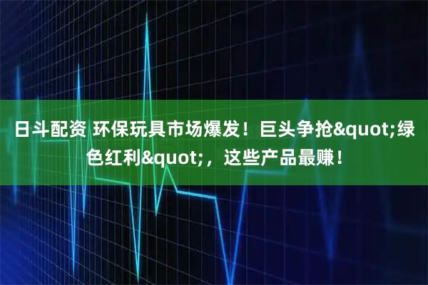 日斗配资 环保玩具市场爆发！巨头争抢&quot;绿色红利&quot;，这些产品最赚！