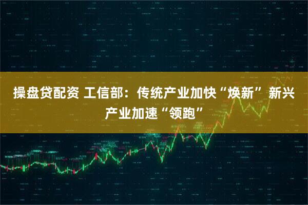 操盘贷配资 工信部：传统产业加快“焕新” 新兴产业加速“领跑”
