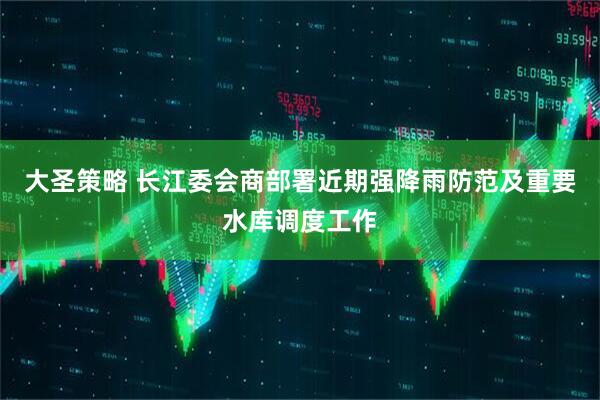 大圣策略 长江委会商部署近期强降雨防范及重要水库调度工作