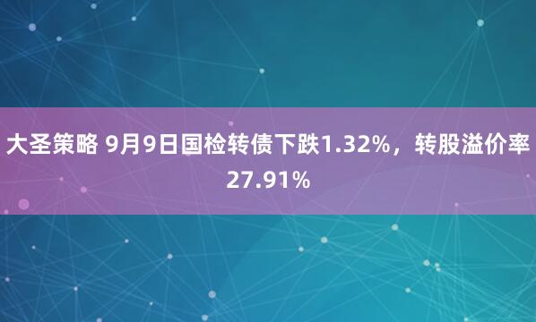 大圣策略 9月9日国检转债下跌1.32%，转股溢价率27.91%