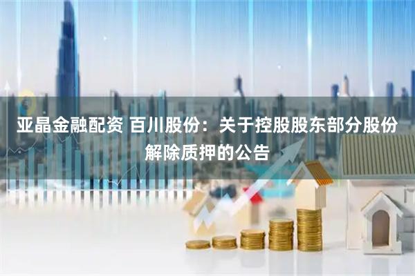 亚晶金融配资 百川股份：关于控股股东部分股份解除质押的公告