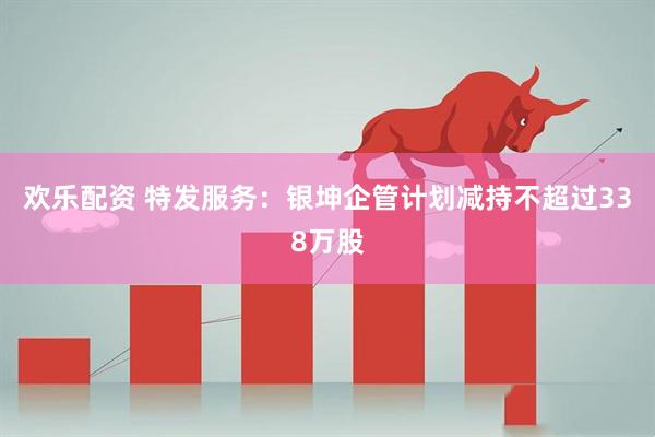 欢乐配资 特发服务：银坤企管计划减持不超过338万股
