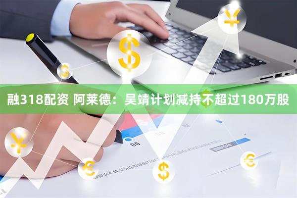 融318配资 阿莱德：吴靖计划减持不超过180万股