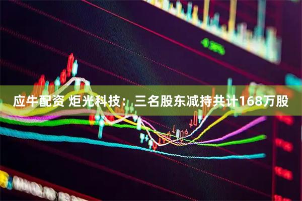 应牛配资 炬光科技：三名股东减持共计168万股