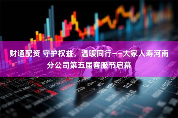财通配资 守护权益，温暖同行——大家人寿河南分公司第五届客服节启幕