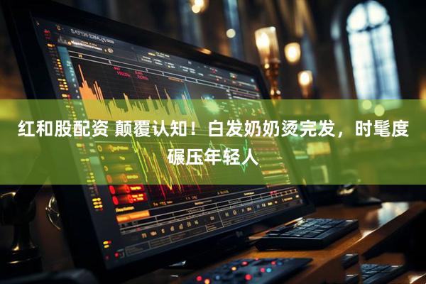 红和股配资 颠覆认知！白发奶奶烫完发，时髦度碾压年轻人