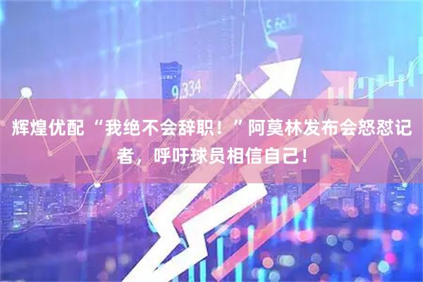辉煌优配 “我绝不会辞职！”阿莫林发布会怒怼记者，呼吁球员相信自己！