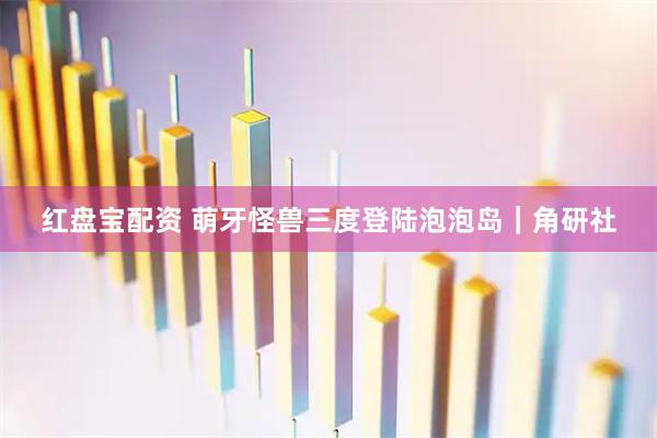 红盘宝配资 萌牙怪兽三度登陆泡泡岛｜角研社