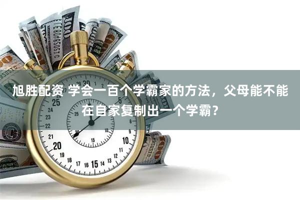 旭胜配资 学会一百个学霸家的方法，父母能不能在自家复制出一个学霸？