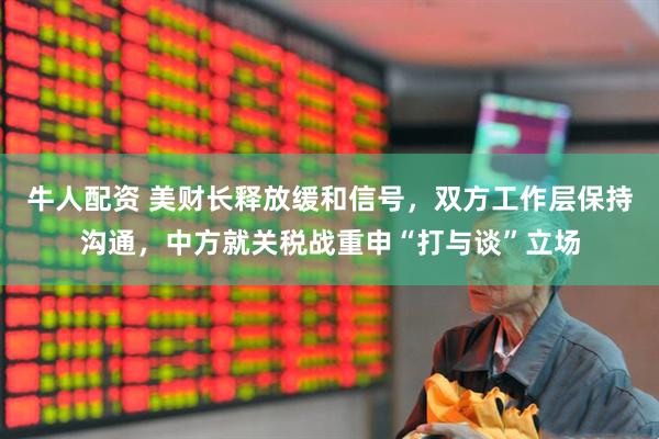 牛人配资 美财长释放缓和信号，双方工作层保持沟通，中方就关税战重申“打与谈”立场