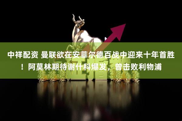 中祥配资 曼联欲在安菲尔德百战中迎来十年首胜！阿莫林期待谢什科爆发，曾击败利物浦