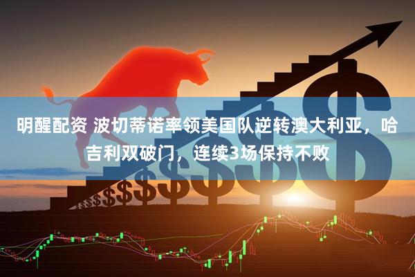 明醒配资 波切蒂诺率领美国队逆转澳大利亚，哈吉利双破门，连续3场保持不败