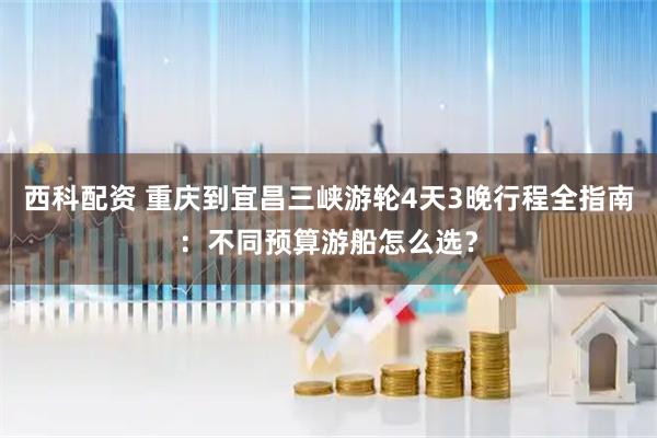 西科配资 重庆到宜昌三峡游轮4天3晚行程全指南：不同预算游船怎么选？