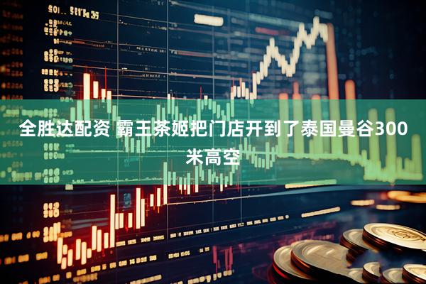 全胜达配资 霸王茶姬把门店开到了泰国曼谷300米高空