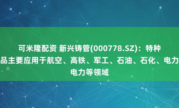 可米隆配资 新兴铸管(000778.SZ)：特种钢管产品主要应用于航空、高铁、军工、石油、石化、电力等领域