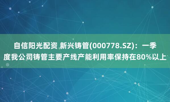 自信阳光配资 新兴铸管(000778.SZ)：一季度我公司铸管主要产线产能利用率保持在80%以上