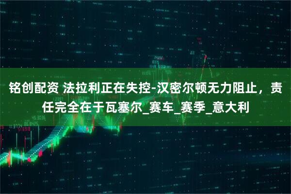 铭创配资 法拉利正在失控-汉密尔顿无力阻止，责任完全在于瓦塞尔_赛车_赛季_意大利