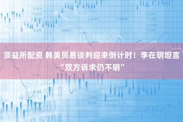 顶益所配资 韩美贸易谈判迎来倒计时！李在明坦言“双方诉求仍不明”