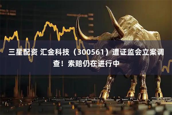 三星配资 汇金科技（300561）遭证监会立案调查！索赔仍在进行中