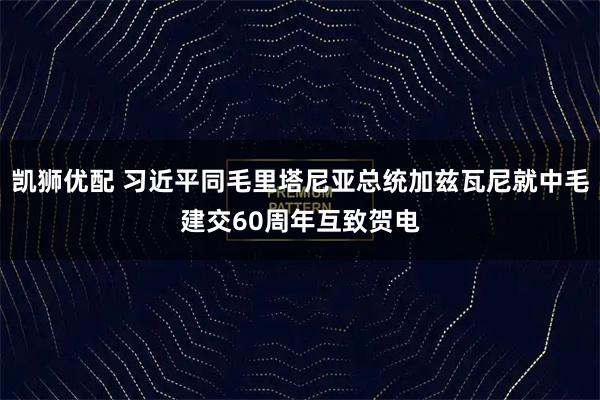 凯狮优配 习近平同毛里塔尼亚总统加兹瓦尼就中毛建交60周年互致贺电