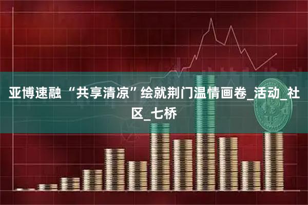 亚博速融 “共享清凉”绘就荆门温情画卷_活动_社区_七桥