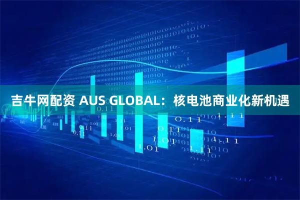 吉牛网配资 AUS GLOBAL：核电池商业化新机遇