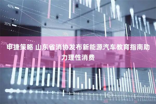 申捷策略 山东省消协发布新能源汽车教育指南助力理性消费